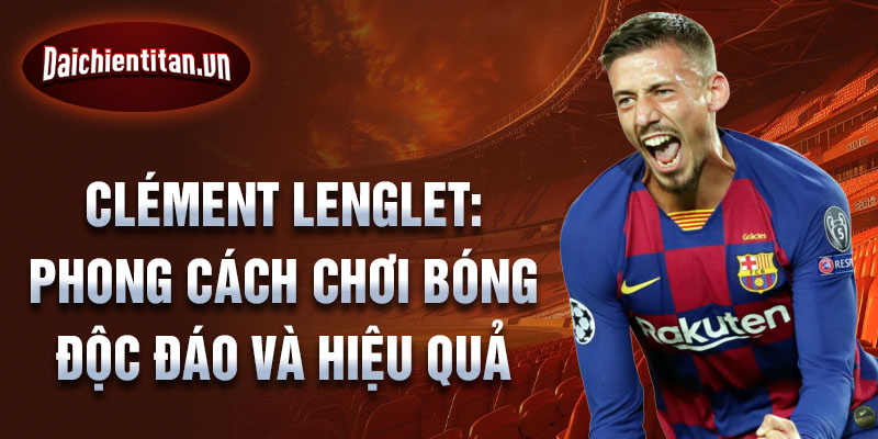 Clément lenglet: phong cách chơi bóng độc đáo và hiệu quả