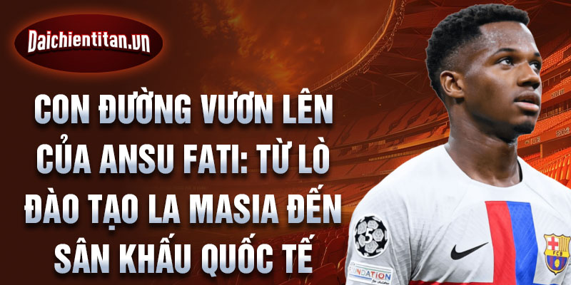 Con đường vươn lên của ansu fati: từ lò đào tạo la masia đến sân khấu quốc tế