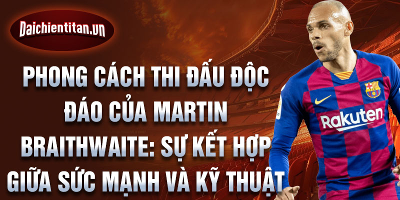 Phong cách thi đấu độc đáo của martin braithwaite: sự kết hợp giữa sức mạnh và kỹ thuật