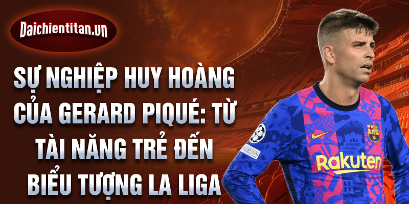 Sự nghiệp huy hoàng của gerard piqué: từ tài năng trẻ đến biểu tượng la liga