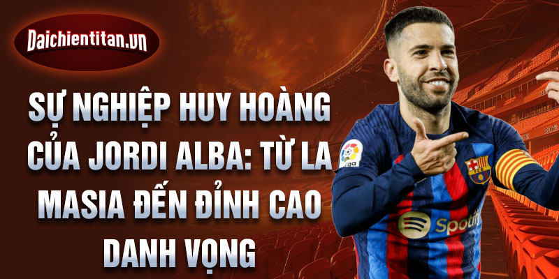 Sự nghiệp huy hoàng của jordi alba: từ la masia đến đỉnh cao danh vọng