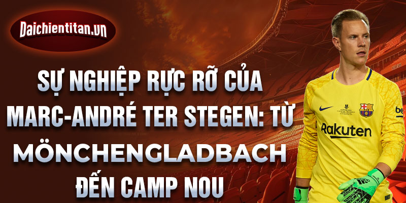 Sự nghiệp rực rỡ của marc-andré ter stegen: từ mönchengladbach đến camp nou