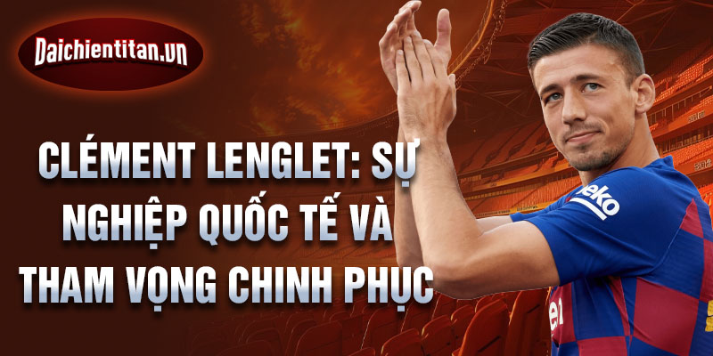 Clément Lenglet: Sự nghiệp quốc tế và tham vọng chinh phục