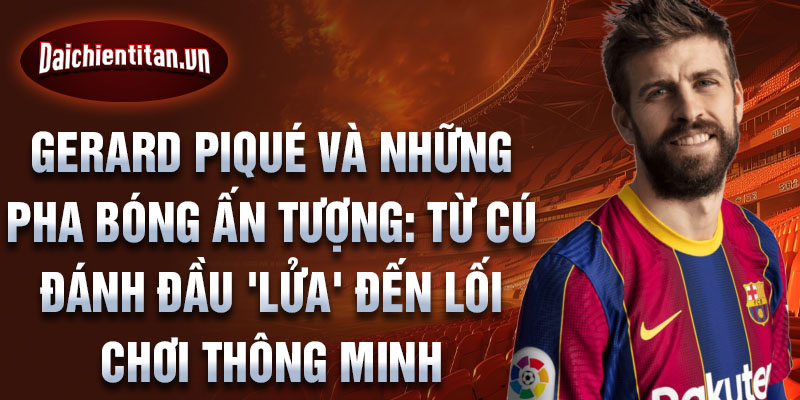 Gerard Piqué và những pha bóng ấn tượng: Từ cú đánh đầu 'lửa' đến lối chơi thông minh