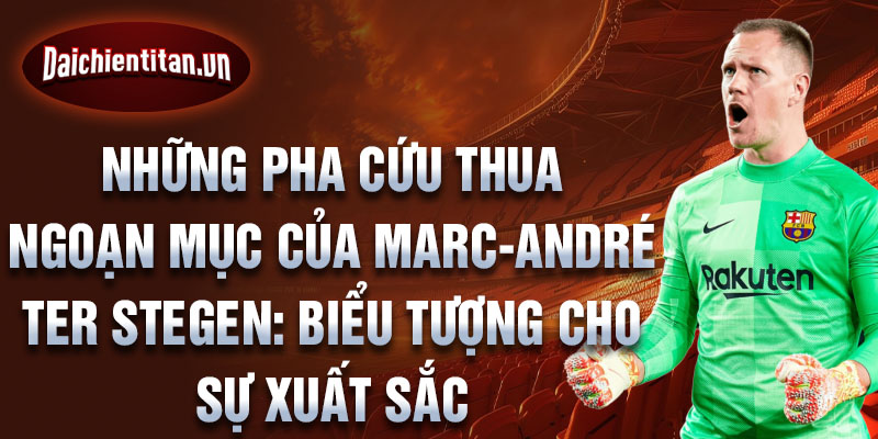 Những pha cứu thua ngoạn mục của Marc-André ter Stegen: Biểu tượng cho sự xuất sắc