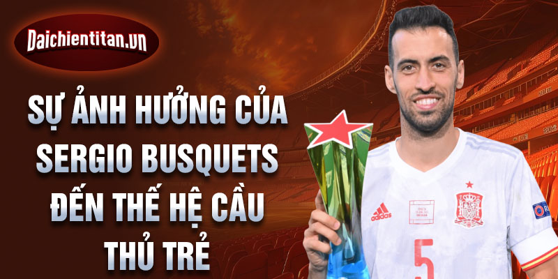 Sự ảnh hưởng của Sergio Busquets đến thế hệ cầu thủ trẻ