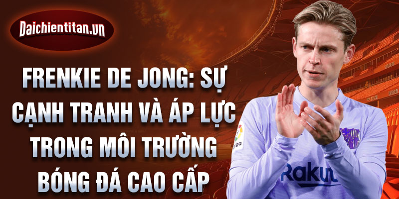 Frenkie de Jong: Sự cạnh tranh và áp lực trong môi trường bóng đá cao cấp