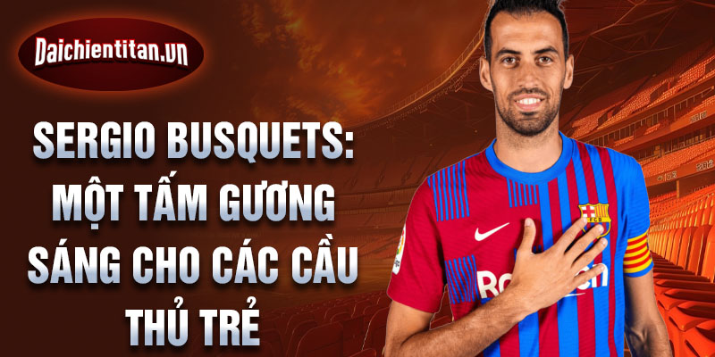 Sergio Busquets: Một tấm gương sáng cho các cầu thủ trẻ