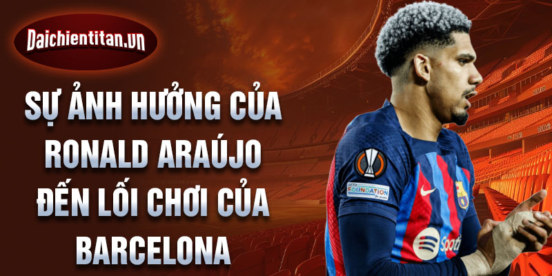 Sự ảnh hưởng của Ronald Araújo đến lối chơi của Barcelona