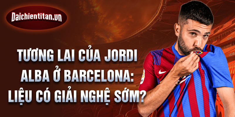 Tương lai của Jordi Alba ở Barcelona: Liệu có giải nghệ sớm?