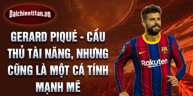 Gerard Piqué - Cầu thủ tài năng, nhưng cũng là một cá tính mạnh mẽ