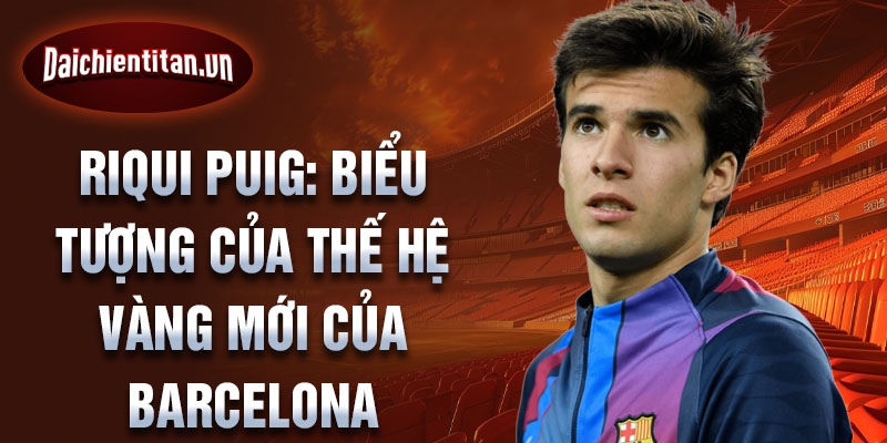 Riqui Puig: Biểu tượng của thế hệ vàng mới của Barcelona