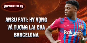 Ansu Fati: Hy vọng và tương lai của Barcelona